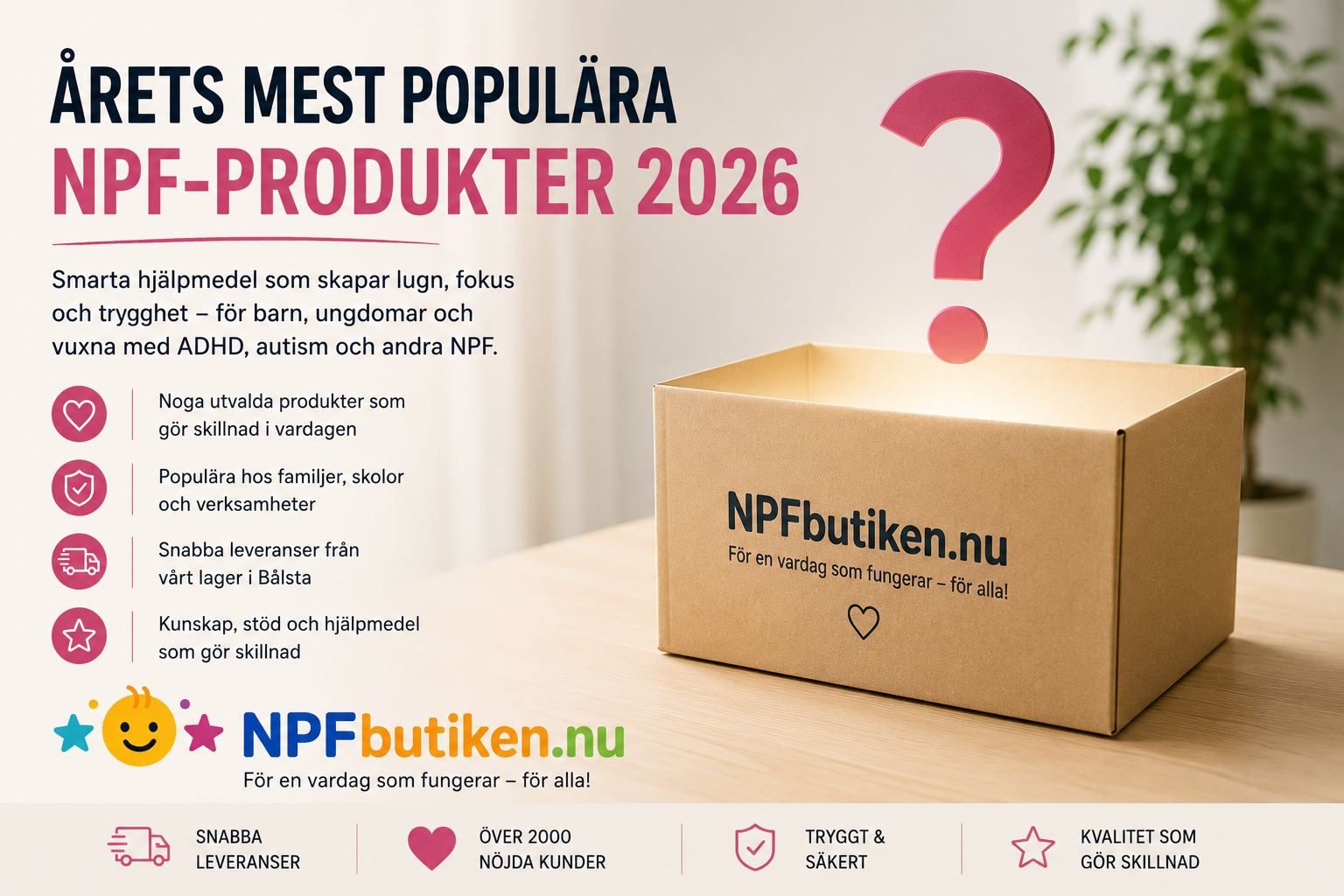 Illustration från NPFbutiken som lyfter årets mest populära NPF-produkter 2026. Bilden visar en öppen kartong med NPFbutikens logotyp och ett svävande frågetecken som symboliserar upptäckten av nya hjälpmedel. Budskapet handlar om noggrant utvalda hjälpmedel för ADHD, autism och andra neuropsykiatriska funktionsnedsättningar. Fokus ligger på produkter som bidrar till ökat lugn, bättre koncentration, sensorisk stimulans, kommunikation och en mer fungerande vardag. NPFbutiken erbjuder hjälpmedel för barn, ungdomar och vuxna samt för skolor, kommuner och verksamheter i hela Sverige.
